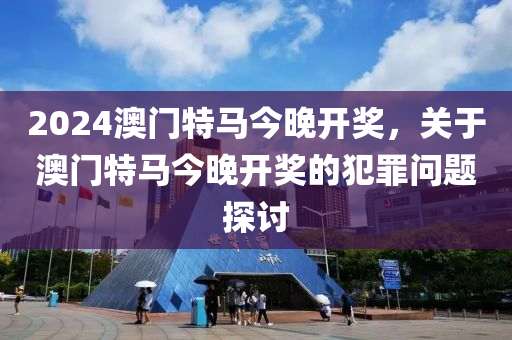 2024澳門特馬今晚,關于澳門特馬今晚的問題——警惕違法犯罪風險